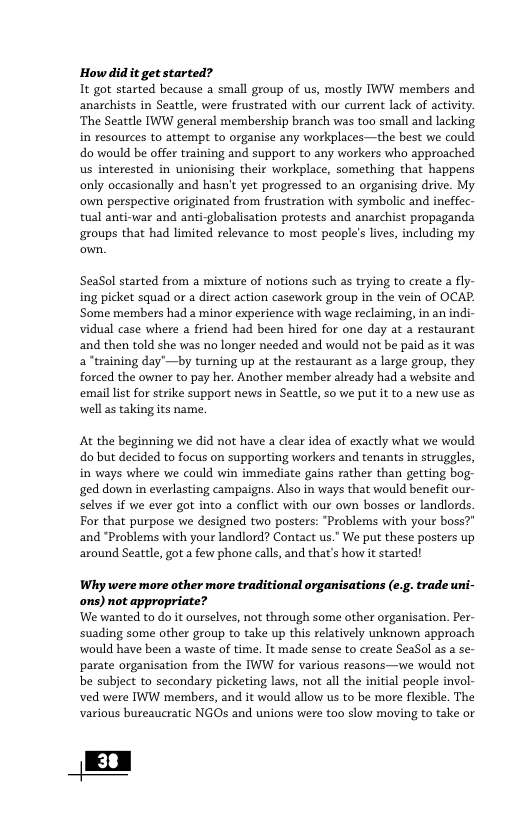 How didit get started? It got started because a small group of us, mostly W members and anarchists in Seattle, were frustrated with our current lack of activity. ‘The Seattle IWW general membership branch was too small and lacking in resources to attempt to organise any workplaces—the best we could do would be offer training and support to any workers who approached us interested in unionising their workplace, something that happens only occasionally and hasn’t yet progressed to an organising drive. My oun perspective originated from frustration with symbolic and ineffec- tual anti-war and anti-globalisation protests and anarchist propaganda groups that had limited relevance to most people’s lives, including my SeaSol started from a mixture of notions such as trying to create a fly- ing picket squad or a direct action casework group in the vein of OCAP. ‘Some members had a minor experience with wage reclaiming, in an indi- vidual case where a friend had been hired for one day at a restaurant and then told she was no longer needed and would not be paid as it was a “training day’—by turning up at the restaurant as a large group, they forced the owner to pay her. Another member already had a website and ‘emaillist for strike support news in Seattle, so we put it to a new use as well as taking its name. At the beginning we did not have a clear idea of exactly what we would dobut decided to focus on supporting workers and tenants in struggles, in ways where we could win immediate gains rather than getting bog- ged down in everlasting campaigns. Also in ways that would benefit our- selves if we ever got into a conflict with our own bosses or landlords. For that purpose we designed two posters: “Problems with your boss?" and “Problems with your landlord? Contact us." We put these posters up around Seattle, got a few phone calls, and that’s how it started! Why were more other more traditional organisations (e. ons) not appropriate? We wanted to do it ourselves, not through some other organisation. Per- suading some other group to take up this relatively unknown approach would have been a waste of time. It made sense to create SeaSol 35 a se- parate organisation from the IWW for various reasons—uwe would not be subject to secondary picketing laws, not all the initial people invol- ved were IWW members, and it would allow us to be more flexible. The various bureaucratic NGOs and unions were t0o slow moving to take or . trade